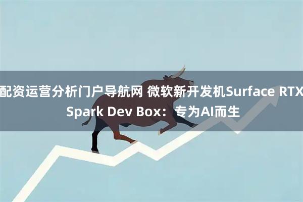配资运营分析门户导航网 微软新开发机Surface RTX Spark Dev Box：专为AI而生