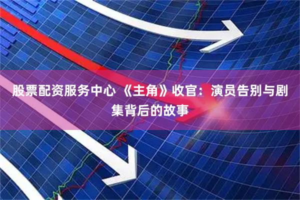 股票配资服务中心 《主角》收官：演员告别与剧集背后的故事