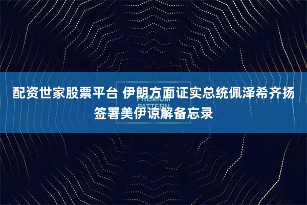 配资世家股票平台 伊朗方面证实总统佩泽希齐扬签署美伊谅解备忘录