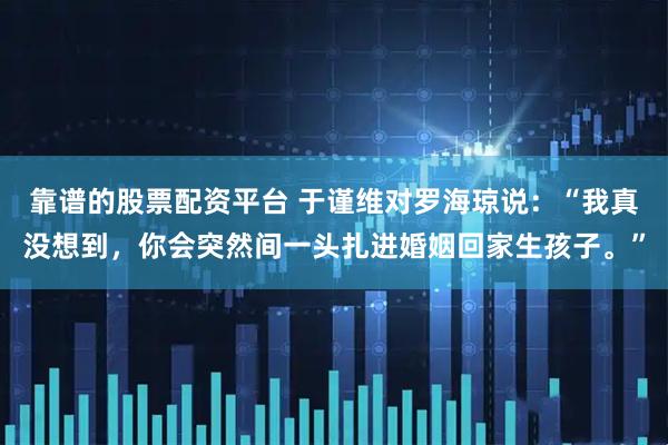 靠谱的股票配资平台 于谨维对罗海琼说：“我真没想到，你会突然间一头扎进婚姻回家生孩子。”