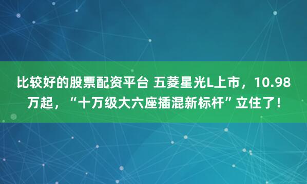 比较好的股票配资平台 五菱星光L上市，10.98万起，“十万级大六座插混新标杆”立住了！